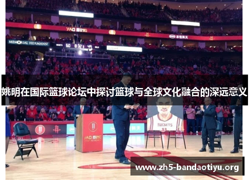 姚明在国际篮球论坛中探讨篮球与全球文化融合的深远意义 姚明在国际篮球论坛中探讨篮球与全球文化融合的深远意义