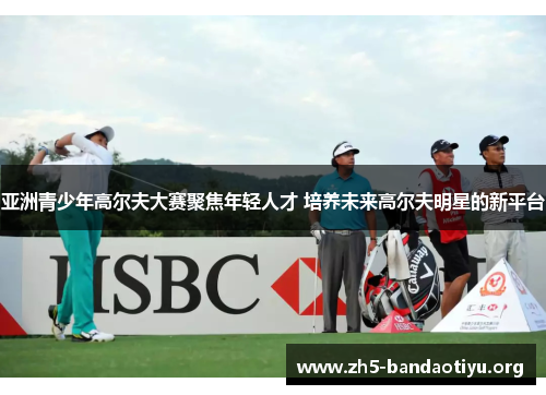 亚洲青少年高尔夫大赛聚焦年轻人才 培养未来高尔夫明星的新平台 亚洲青少年高尔夫大赛聚焦年轻人才 培养未来高尔夫明星的新平台