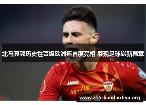 北马其顿历史性晋级欧洲杯首度亮相 展现足球崭新篇章 北马其顿历史性晋级欧洲杯首度亮相 展现足球崭新篇章