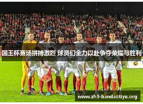 国王杯赛场拼搏激烈 球员们全力以赴争夺荣耀与胜利 国王杯赛场拼搏激烈 球员们全力以赴争夺荣耀与胜利