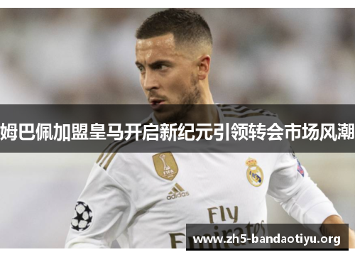 姆巴佩加盟皇马开启新纪元引领转会市场风潮 姆巴佩加盟皇马开启新纪元引领转会市场风潮