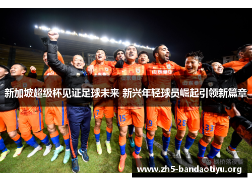 新加坡超级杯见证足球未来 新兴年轻球员崛起引领新篇章 新加坡超级杯见证足球未来 新兴年轻球员崛起引领新篇章
