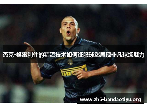 杰克·格雷利什的精湛技术如何征服球迷展现非凡球场魅力 杰克·格雷利什的精湛技术如何征服球迷展现非凡球场魅力