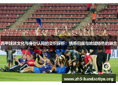 西甲球迷文化与身份认同的交织探析:情感归属与地域特色的融合 西甲球迷文化与身份认同的交织探析:情感归属与地域特色的融合