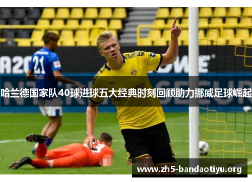 哈兰德国家队40球进球五大经典时刻回顾助力挪威足球崛起 哈兰德国家队40球进球五大经典时刻回顾助力挪威足球崛起