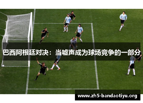 巴西阿根廷对决:当嘘声成为球场竞争的一部分 巴西阿根廷对决:当嘘声成为球场竞争的一部分
