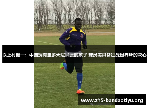 以上村健一:中国拥有更多天赋异禀的孩子 球员需具备征战世界杯的决心 以上村健一:中国拥有更多天赋异禀的孩子 球员需具备征战世界杯的决心