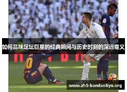 如何品味足坛巨星的经典瞬间与历史时刻的深远意义 如何品味足坛巨星的经典瞬间与历史时刻的深远意义