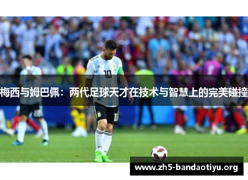 梅西与姆巴佩:两代足球天才在技术与智慧上的完美碰撞 梅西与姆巴佩:两代足球天才在技术与智慧上的完美碰撞