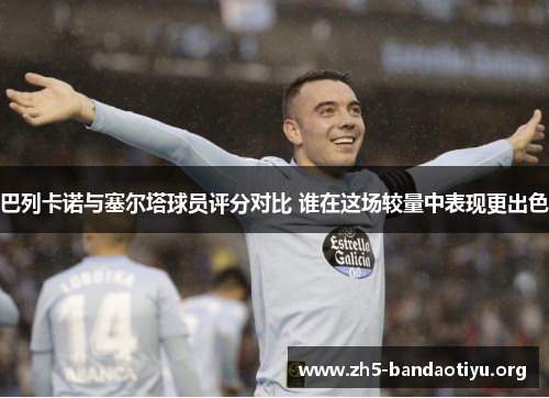 巴列卡诺与塞尔塔球员评分对比 谁在这场较量中表现更出色 巴列卡诺与塞尔塔球员评分对比 谁在这场较量中表现更出色