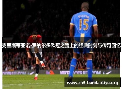 克里斯蒂亚诺·罗纳尔多欧冠之路上的经典时刻与传奇回忆 克里斯蒂亚诺·罗纳尔多欧冠之路上的经典时刻与传奇回忆