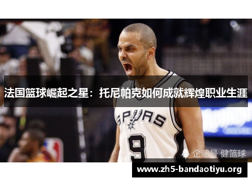 法国篮球崛起之星:托尼帕克如何成就辉煌职业生涯 法国篮球崛起之星:托尼帕克如何成就辉煌职业生涯