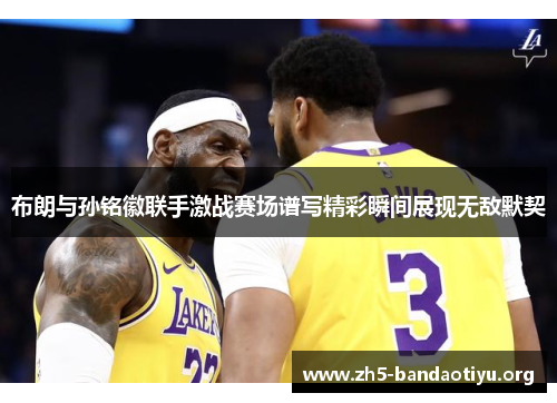 布朗与孙铭徽联手激战赛场谱写精彩瞬间展现无敌默契 布朗与孙铭徽联手激战赛场谱写精彩瞬间展现无敌默契