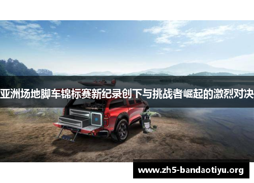 亚洲场地脚车锦标赛新纪录创下与挑战者崛起的激烈对决 亚洲场地脚车锦标赛新纪录创下与挑战者崛起的激烈对决