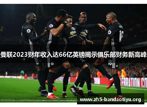 曼联2023财年收入达66亿英镑揭示俱乐部财务新高峰 曼联2023财年收入达66亿英镑揭示俱乐部财务新高峰