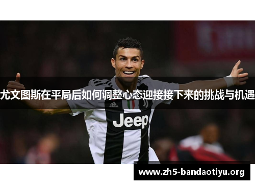 尤文图斯在平局后如何调整心态迎接接下来的挑战与机遇