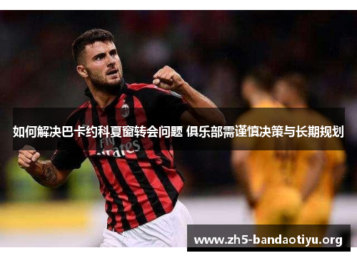 如何解决巴卡约科夏窗转会问题 俱乐部需谨慎决策与长期规划 如何解决巴卡约科夏窗转会问题 俱乐部需谨慎决策与长期规划