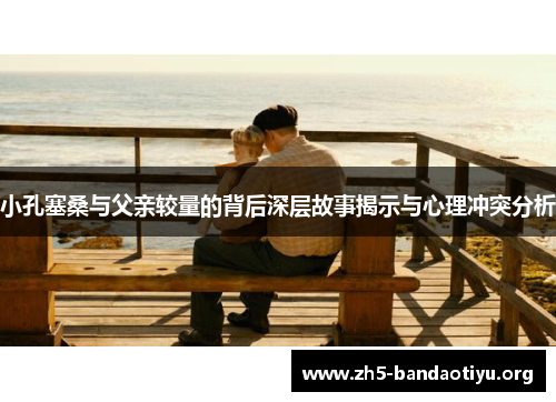 小孔塞桑与父亲较量的背后深层故事揭示与心理冲突分析 小孔塞桑与父亲较量的背后深层故事揭示与心理冲突分析