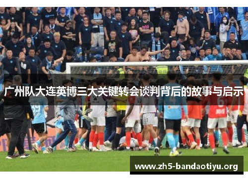 广州队大连英博三大关键转会谈判背后的故事与启示 广州队大连英博三大关键转会谈判背后的故事与启示