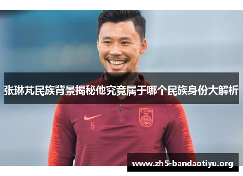 张琳芃民族背景揭秘他究竟属于哪个民族身份大解析 张琳芃民族背景揭秘他究竟属于哪个民族身份大解析