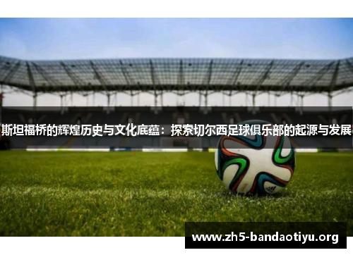 斯坦福桥的辉煌历史与文化底蕴:探索切尔西足球俱乐部的起源与发展 斯坦福桥的辉煌历史与文化底蕴:探索切尔西足球俱乐部的起源与发展