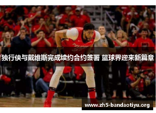 独行侠与戴维斯完成续约合约签署 篮球界迎来新篇章 独行侠与戴维斯完成续约合约签署 篮球界迎来新篇章