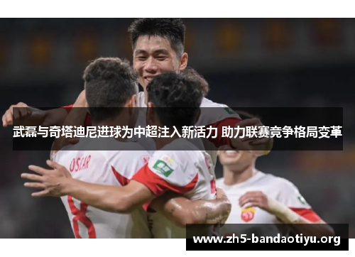 武磊与奇塔迪尼进球为中超注入新活力 助力联赛竞争格局变革 武磊与奇塔迪尼进球为中超注入新活力 助力联赛竞争格局变革