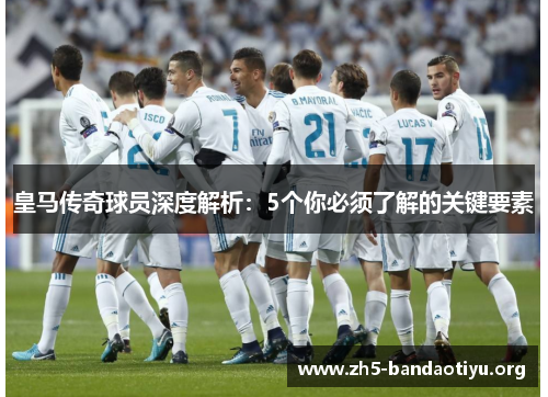 皇马传奇球员深度解析:5个你必须了解的关键要素 皇马传奇球员深度解析:5个你必须了解的关键要素