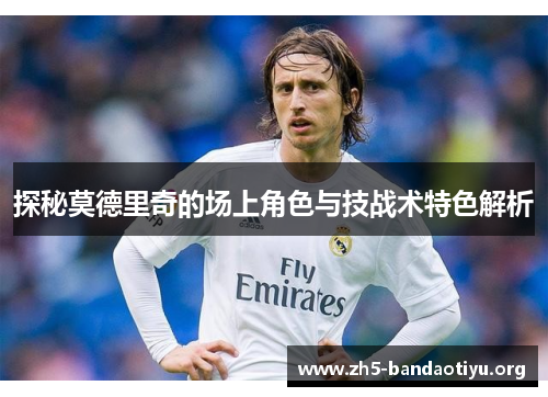 探秘莫德里奇的场上角色与技战术特色解析 探秘莫德里奇的场上角色与技战术特色解析