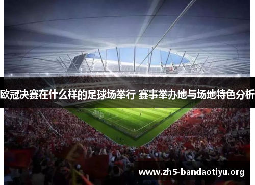 欧冠决赛在什么样的足球场举行 赛事举办地与场地特色分析 欧冠决赛在什么样的足球场举行 赛事举办地与场地特色分析