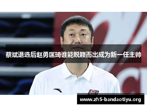蔡斌退选后赵勇匡琦谁能脱颖而出成为新一任主帅 蔡斌退选后赵勇匡琦谁能脱颖而出成为新一任主帅