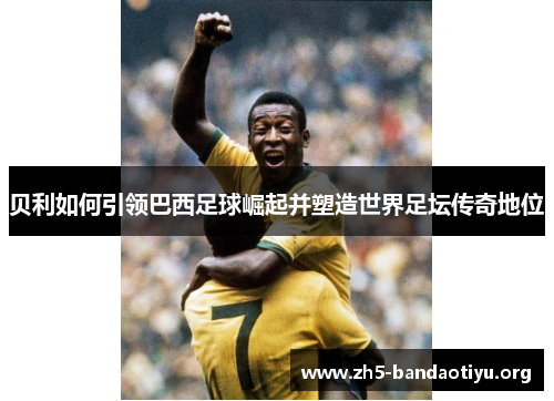 贝利如何引领巴西足球崛起并塑造世界足坛传奇地位 贝利如何引领巴西足球崛起并塑造世界足坛传奇地位