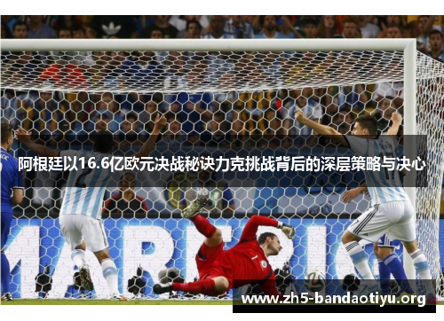 阿根廷以16.6亿欧元决战秘诀力克挑战背后的深层策略与决心 阿根廷以16.6亿欧元决战秘诀力克挑战背后的深层策略与决心