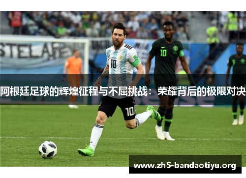 阿根廷足球的辉煌征程与不屈挑战:荣耀背后的极限对决 阿根廷足球的辉煌征程与不屈挑战:荣耀背后的极限对决