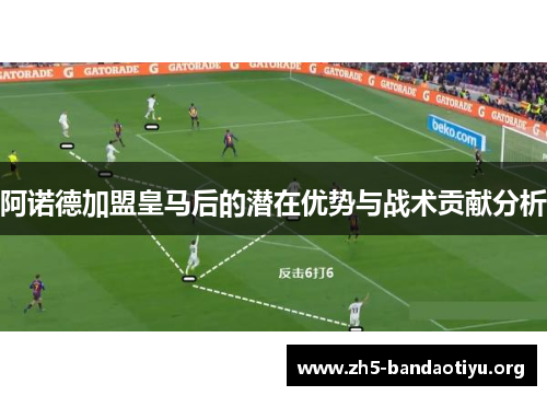 阿诺德加盟皇马后的潜在优势与战术贡献分析 阿诺德加盟皇马后的潜在优势与战术贡献分析
