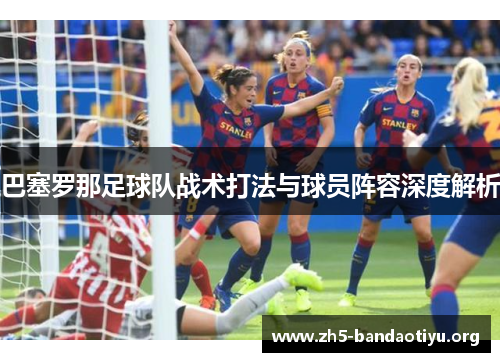 巴塞罗那足球队战术打法与球员阵容深度解析 巴塞罗那足球队战术打法与球员阵容深度解析