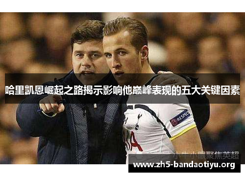 哈里凯恩崛起之路揭示影响他巅峰表现的五大关键因素 哈里凯恩崛起之路揭示影响他巅峰表现的五大关键因素