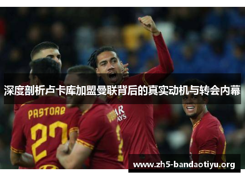 深度剖析卢卡库加盟曼联背后的真实动机与转会内幕